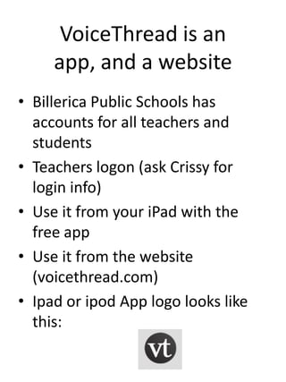 VoiceThread is an app,
      and a website
• Billerica Public Schools has
  accounts for all teachers and
  students
• Teachers logon (ask Crissy for
  login info)
• Use it from your PC with the free
  app
• Use it from the website
  (voicethread.com)
• Ipad or ipod App logo looks like
  this:
 