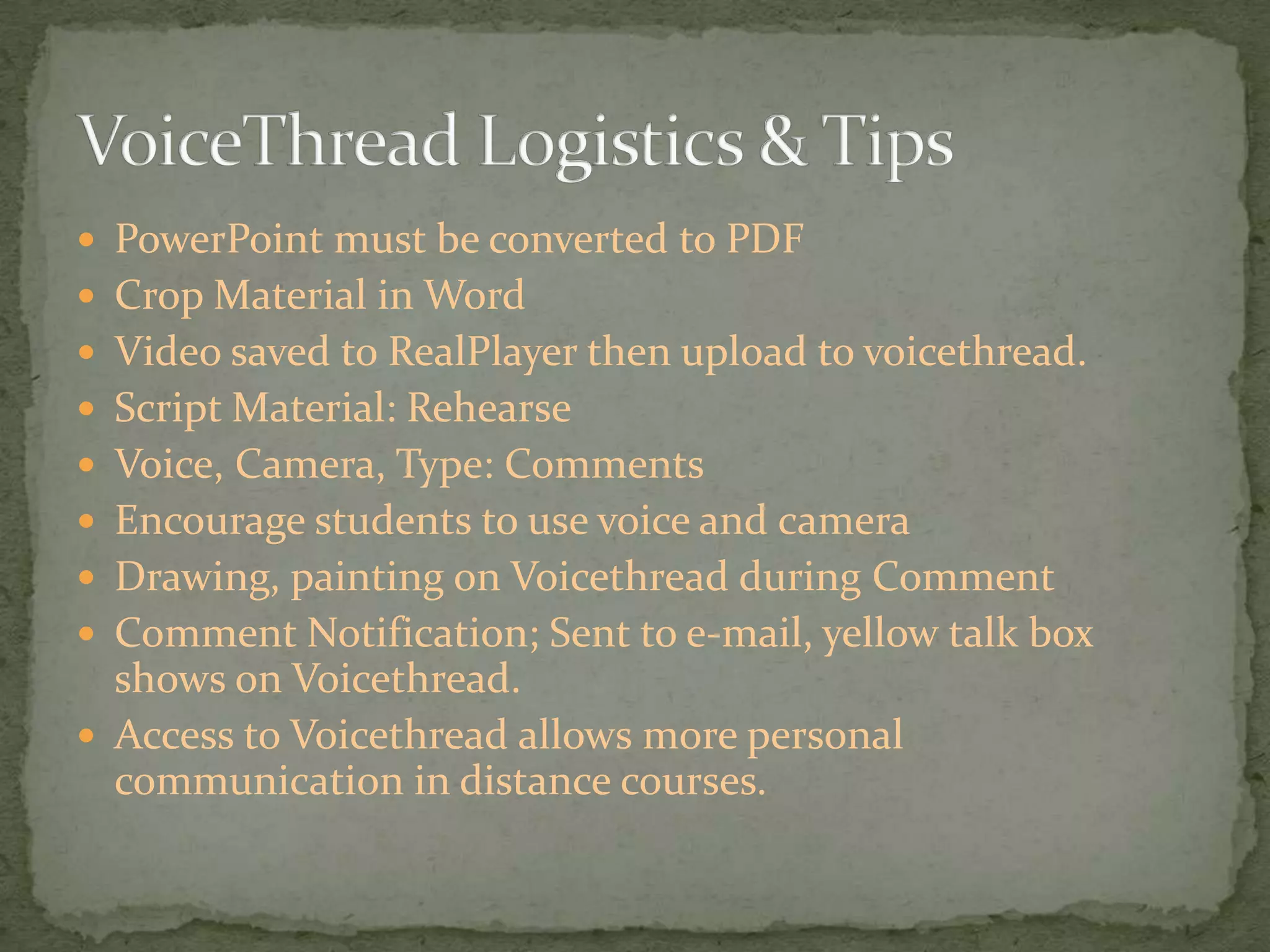 PowerPoint must be converted to PDFCrop Material in WordVideo saved to RealPlayer then upload to voicethread.Script Material: RehearseVoice, Camera, Type: CommentsEncourage students to use voice and cameraDrawing, painting on Voicethread during CommentComment Notification; Sent to e-mail, yellow talk box shows on Voicethread.Access to Voicethread allows more personal communication in distance courses.VoiceThread Logistics & Tips