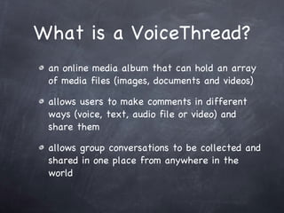 What is a VoiceThread? an online media album that can hold an array of media files (images, documents and videos) allows users to make comments in different ways (voice, text, audio file or video) and share them  allows group conversations to be collected and shared in one place from anywhere in the world 