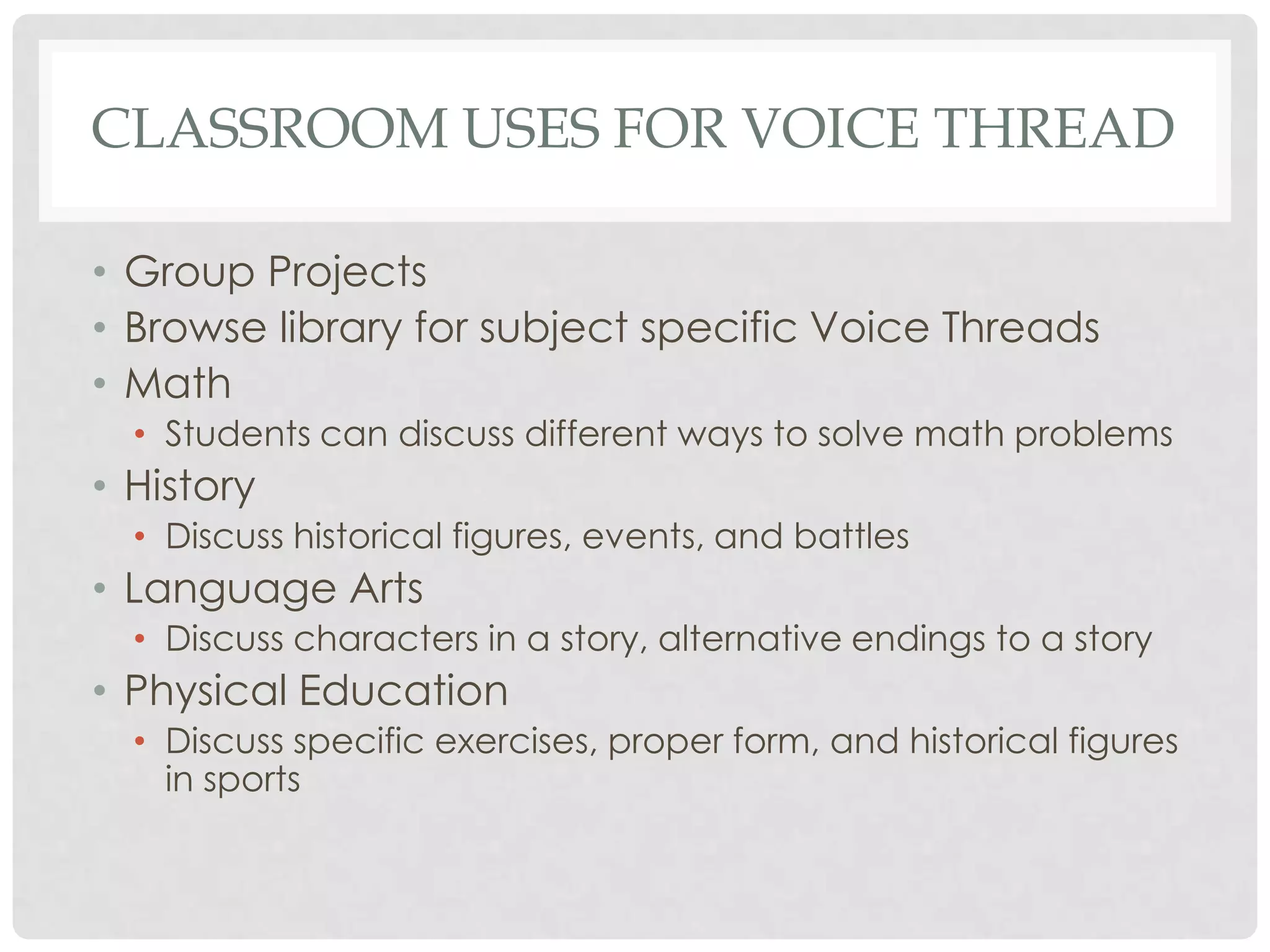 CLASSROOM USES FOR VOICE THREAD
• Group Projects
• Browse library for subject specific Voice Threads
• Math
• Students can discuss different ways to solve math problems
• History
• Discuss historical figures, events, and battles
• Language Arts
• Discuss characters in a story, alternative endings to a story
• Physical Education
• Discuss specific exercises, proper form, and historical figures
in sports
 