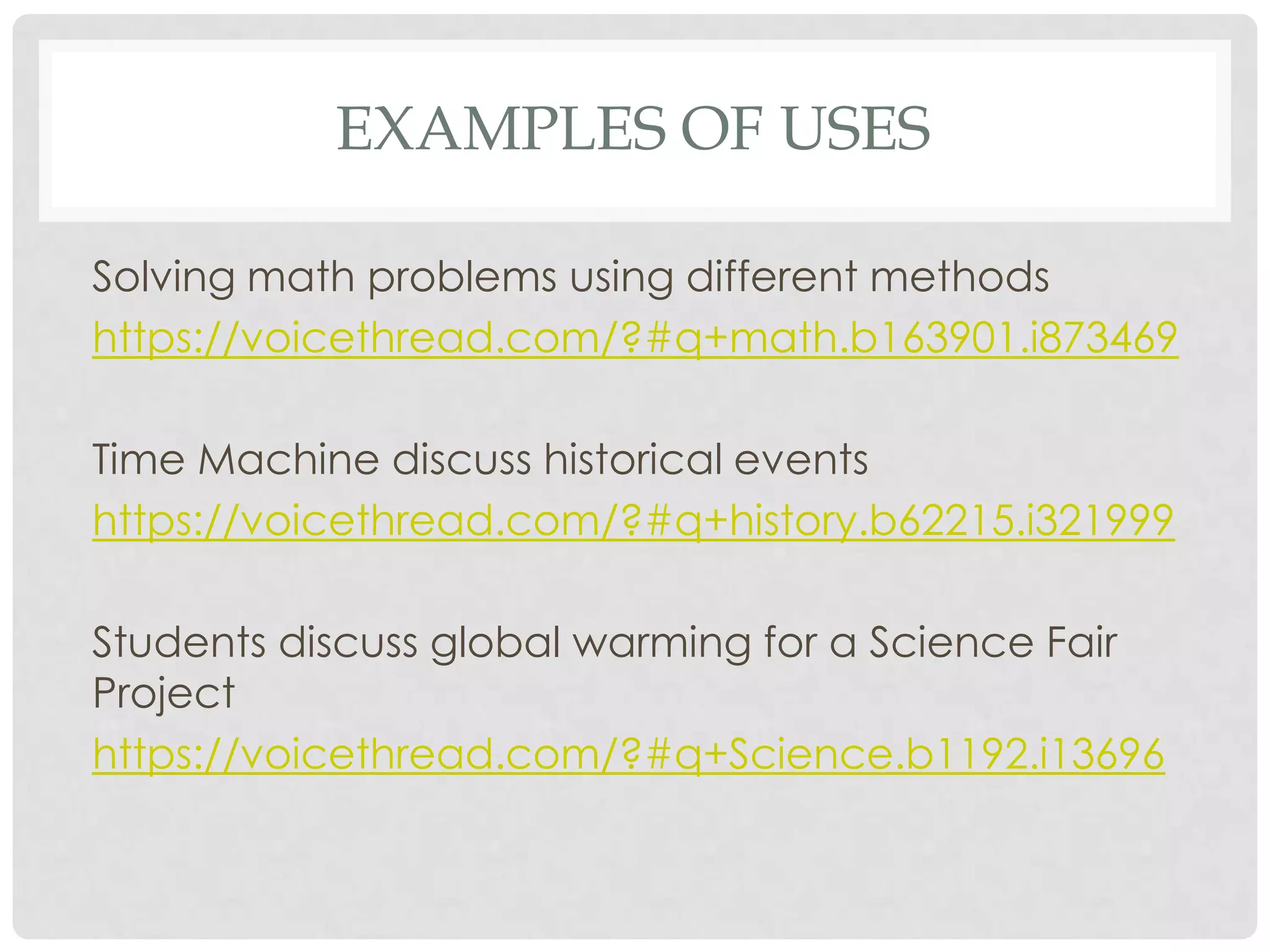 EXAMPLES OF USES
Solving math problems using different methods
https://voicethread.com/?#q+math.b163901.i873469
Time Machine discuss historical events
https://voicethread.com/?#q+history.b62215.i321999
Students discuss global warming for a Science Fair
Project
https://voicethread.com/?#q+Science.b1192.i13696
 