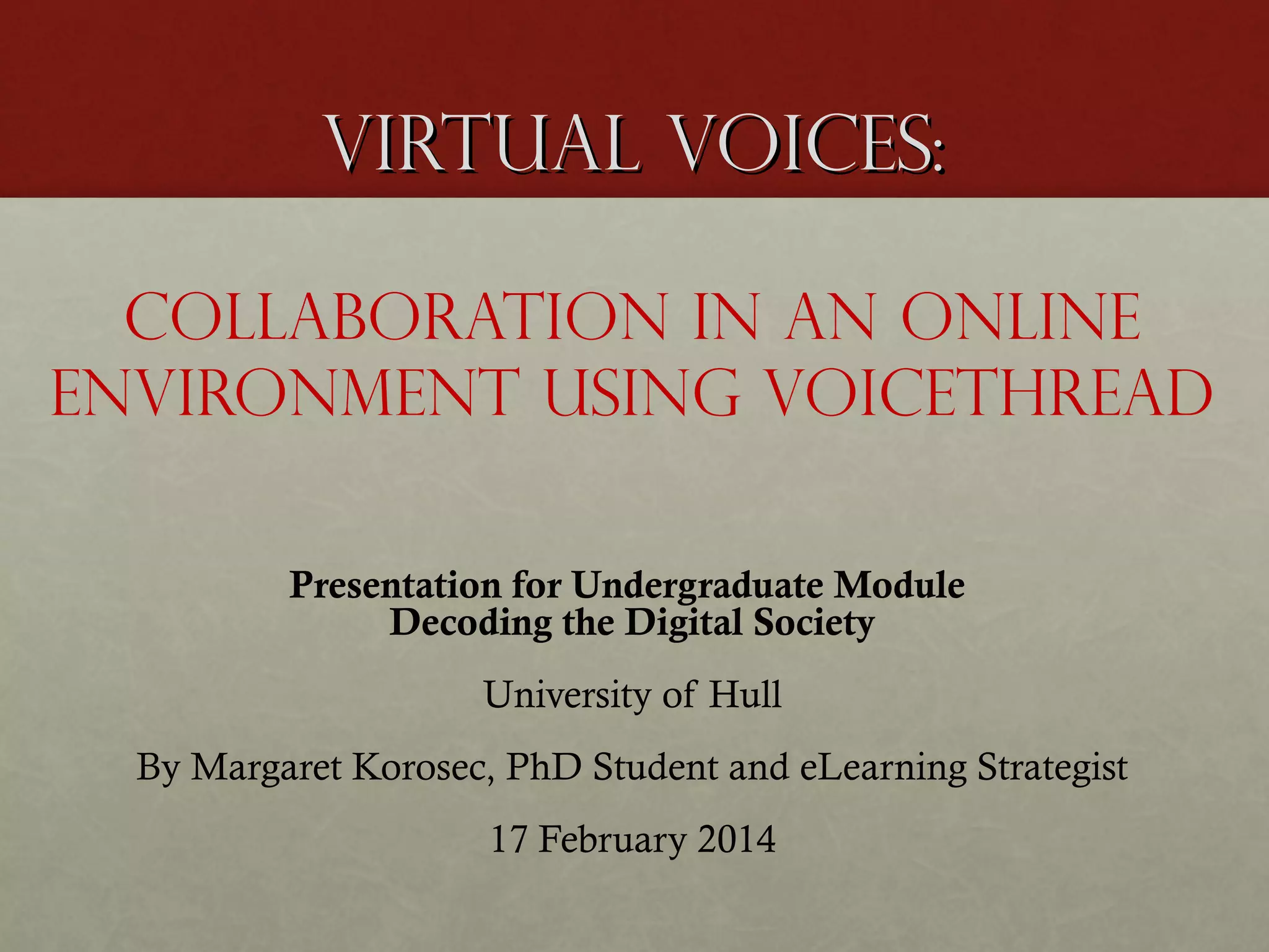 Virtual Voices:
Collaboration in an online
environment using VoiceThread
Presentation for Undergraduate Module
Decoding the Digital Society
University of Hull
By Margaret Korosec, PhD Student and eLearning Strategist
17 February 2014

 