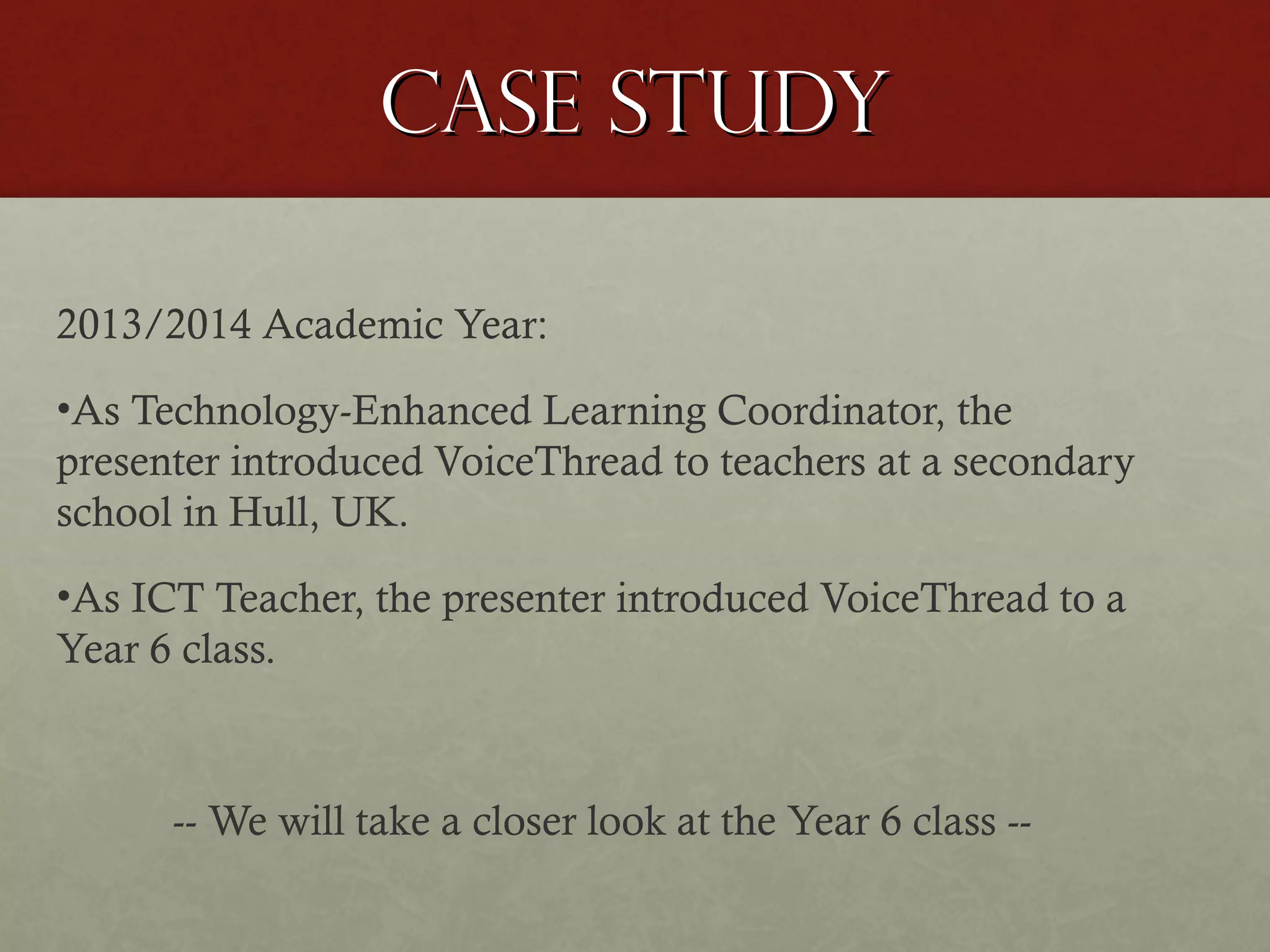 Case study
2013/2014 Academic Year:
•As Technology-Enhanced Learning Coordinator, the
presenter introduced VoiceThread to teachers at a secondary
school in Hull, UK.
•As ICT Teacher, the presenter introduced VoiceThread to a
Year 6 class.

-- We will take a closer look at the Year 6 class --

 