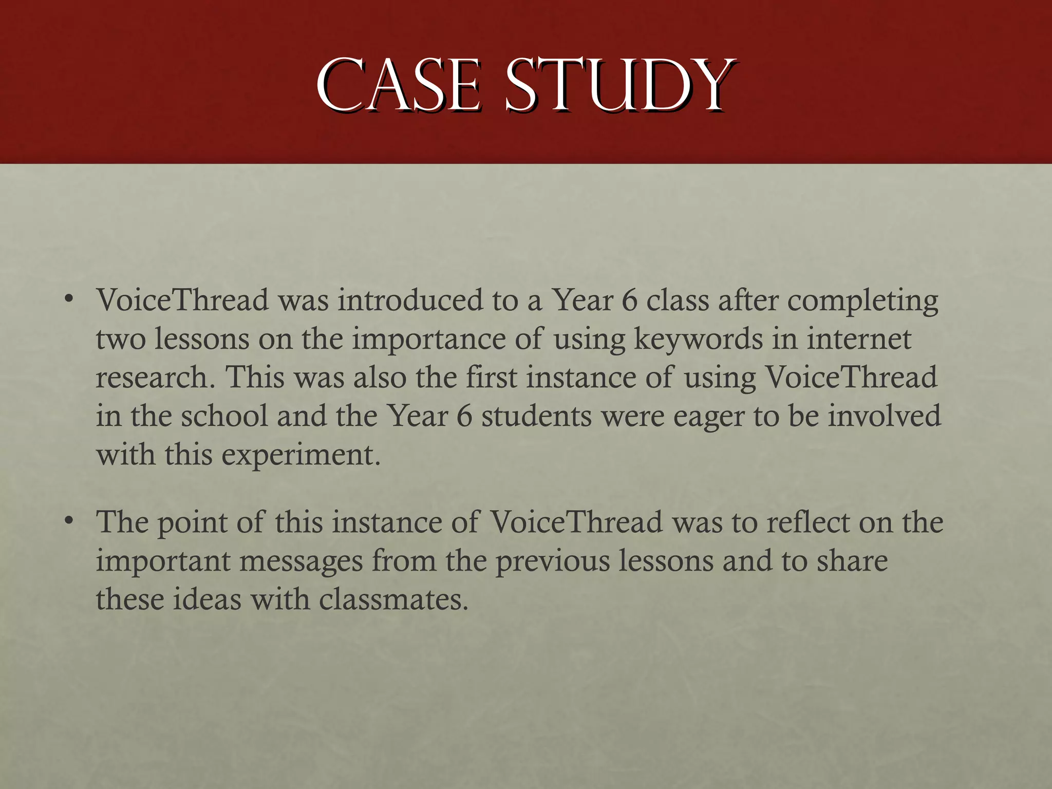 Case study
• VoiceThread was introduced to a Year 6 class after completing
two lessons on the importance of using keywords in internet
research. This was also the first instance of using VoiceThread
in the school and the Year 6 students were eager to be involved
with this experiment.
• The point of this instance of VoiceThread was to reflect on the
important messages from the previous lessons and to share
these ideas with classmates.

 