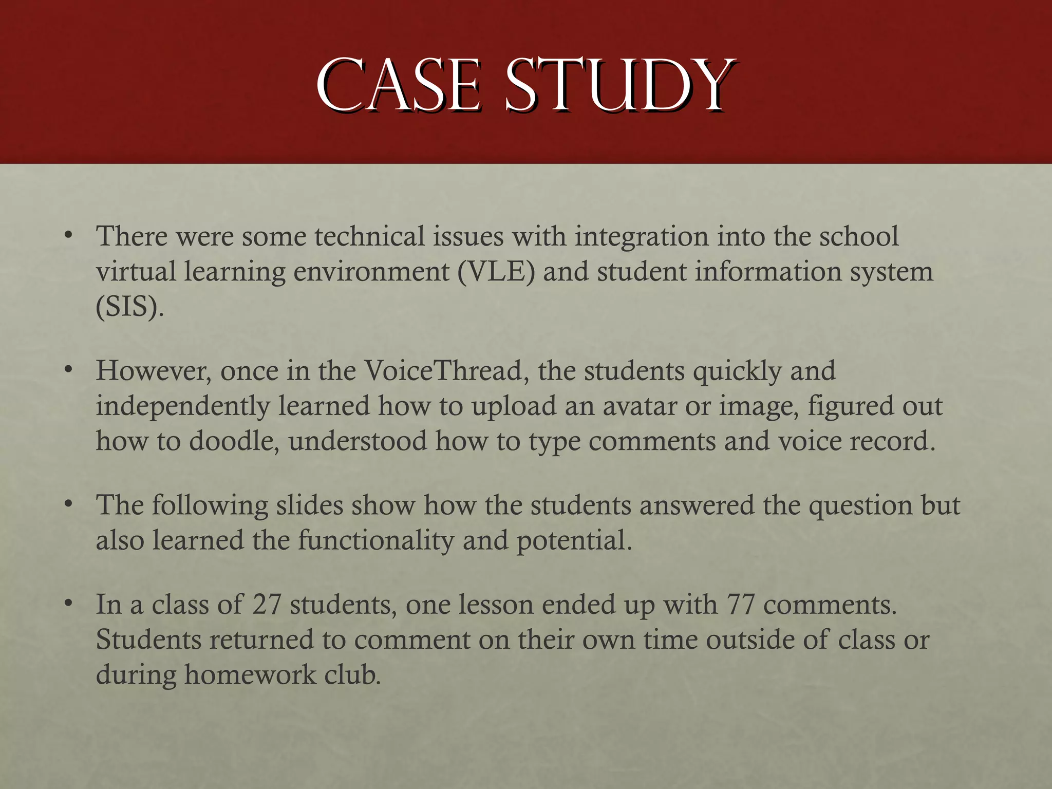 Case study
• There were some technical issues with integration into the school
virtual learning environment (VLE) and student information system
(SIS).
• However, once in the VoiceThread, the students quickly and
independently learned how to upload an avatar or image, figured out
how to doodle, understood how to type comments and voice record.
• The following slides show how the students answered the question but
also learned the functionality and potential.
• In a class of 27 students, one lesson ended up with 77 comments.
Students returned to comment on their own time outside of class or
during homework club.

 