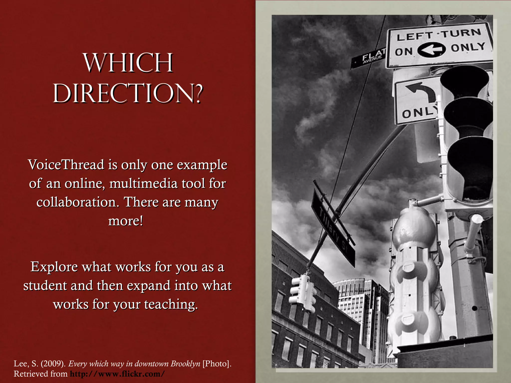 Which
direction?
VoiceThread is only one example
of an online, multimedia tool for
collaboration. There are many
more!
Explore what works for you as a
student and then expand into what
works for your teaching.

Lee, S. (2009). Every which way in downtown Brooklyn [Photo].
Retrieved from http://www.flickr.com/

 