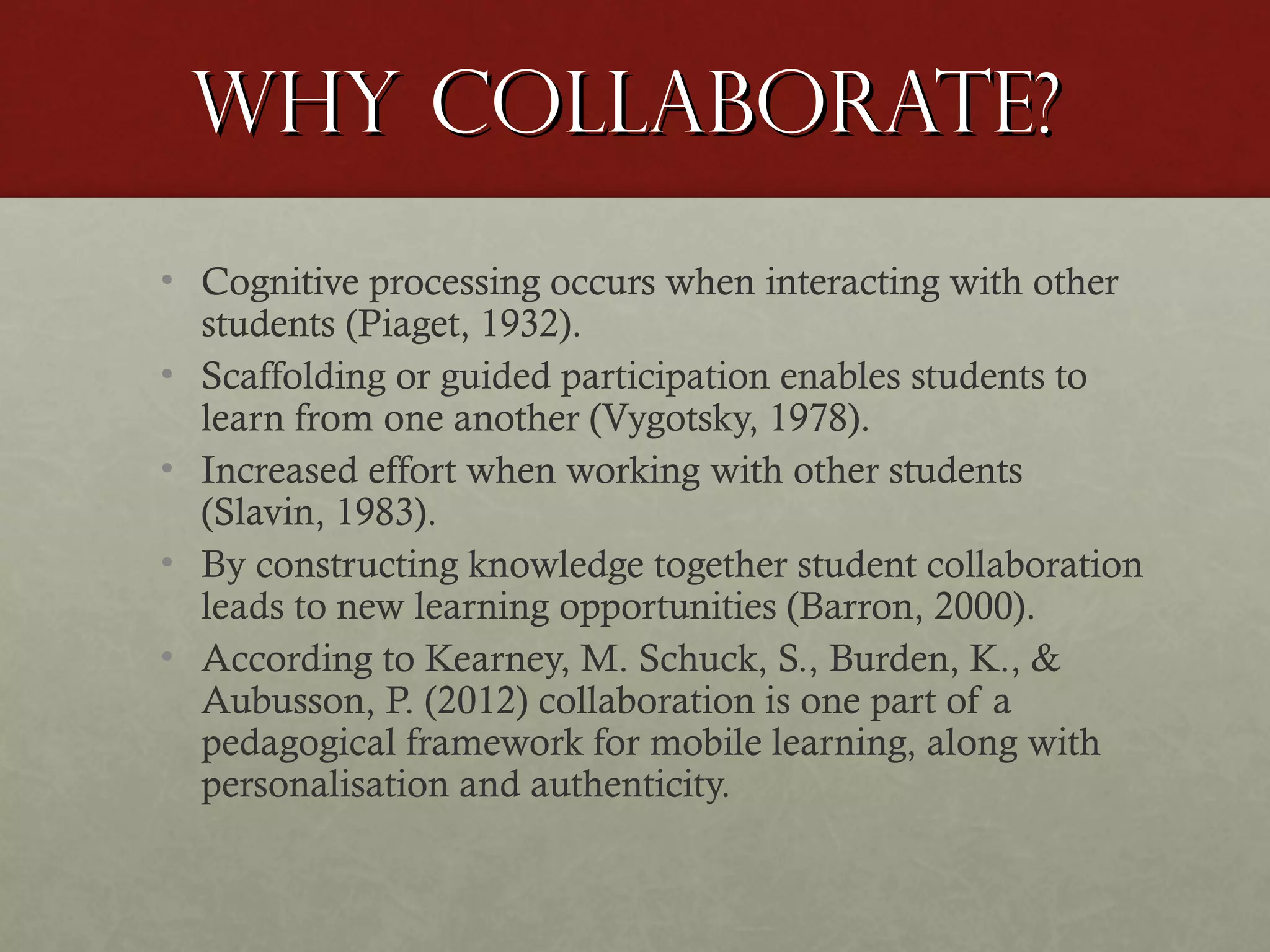 Why Collaborate?
• Cognitive processing occurs when interacting with other
students (Piaget, 1932).
• Scaffolding or guided participation enables students to
learn from one another (Vygotsky, 1978).
• Increased effort when working with other students
(Slavin, 1983).
• By constructing knowledge together student collaboration
leads to new learning opportunities (Barron, 2000).
• According to Kearney, M. Schuck, S., Burden, K., &
Aubusson, P. (2012) collaboration is one part of a
pedagogical framework for mobile learning, along with
personalisation and authenticity.

 