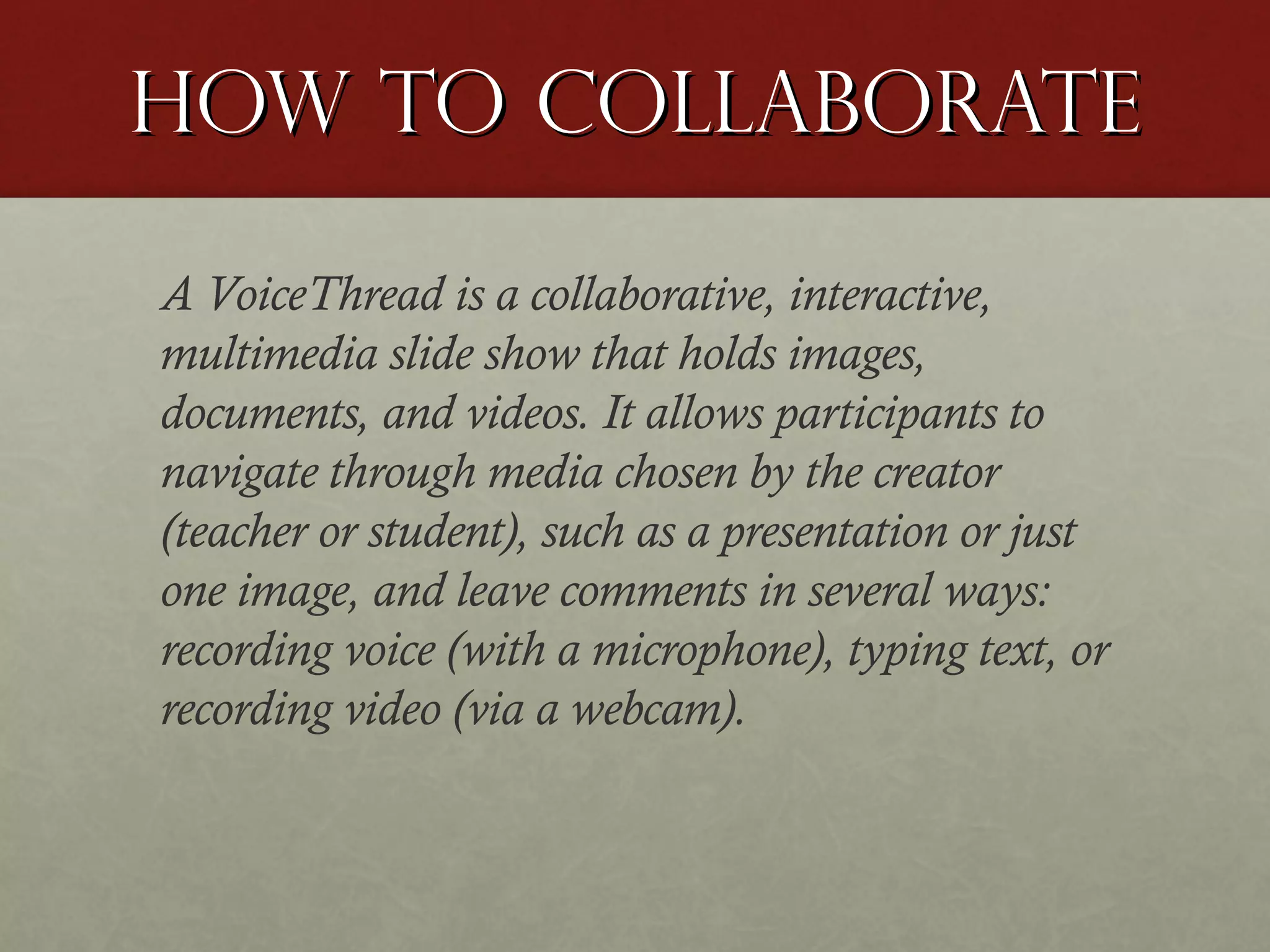 How to Collaborate
A VoiceThread is a collaborative, interactive,
multimedia slide show that holds images,
documents, and videos. It allows participants to
navigate through media chosen by the creator
(teacher or student), such as a presentation or just
one image, and leave comments in several ways:
recording voice (with a microphone), typing text, or
recording video (via a webcam).

 