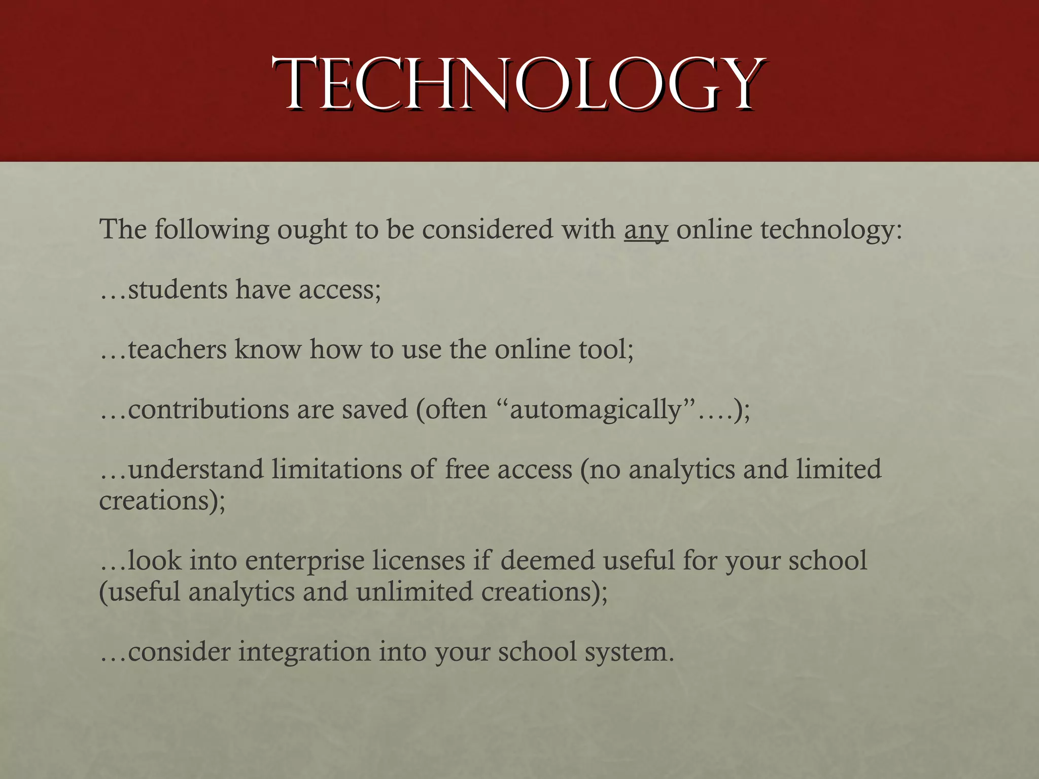 technology
The following ought to be considered with any online technology:
…students have access;
…teachers know how to use the online tool;
…contributions are saved (often “automagically”….);
…understand limitations of free access (no analytics and limited
creations);
…look into enterprise licenses if deemed useful for your school
(useful analytics and unlimited creations);
…consider integration into your school system.

 