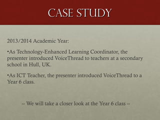 Case study
2013/2014 Academic Year:
•As Technology-Enhanced Learning Coordinator, the
presenter introduced VoiceThread to teachers at a secondary
school in Hull, UK.
•As ICT Teacher, the presenter introduced VoiceThread to a
Year 6 class.

-- We will take a closer look at the Year 6 class --

 