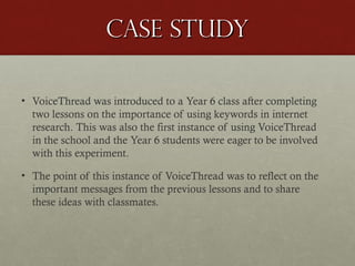 Case study
• VoiceThread was introduced to a Year 6 class after completing
two lessons on the importance of using keywords in internet
research. This was also the first instance of using VoiceThread
in the school and the Year 6 students were eager to be involved
with this experiment.
• The point of this instance of VoiceThread was to reflect on the
important messages from the previous lessons and to share
these ideas with classmates.

 