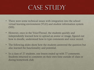 Case study
• There were some technical issues with integration into the school
virtual learning environment (VLE) and student information system
(SIS).
• However, once in the VoiceThread, the students quickly and
independently learned how to upload an avatar or image, figured out
how to doodle, understood how to type comments and voice record.
• The following slides show how the students answered the question but
also learned the functionality and potential.
• In a class of 27 students, one lesson ended up with 77 comments.
Students returned to comment on their own time outside of class or
during homework club.

 