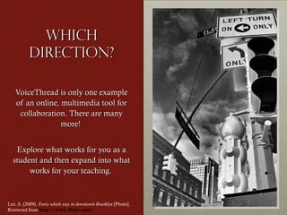 Which
direction?
VoiceThread is only one example
of an online, multimedia tool for
collaboration. There are many
more!
Explore what works for you as a
student and then expand into what
works for your teaching.

Lee, S. (2009). Every which way in downtown Brooklyn [Photo].
Retrieved from http://www.flickr.com/

 