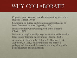 Why Collaborate?
• Cognitive processing occurs when interacting with other
students (Piaget, 1932).
• Scaffolding or guided participation enables students to
learn from one another (Vygotsky, 1978).
• Increased effort when working with other students
(Slavin, 1983).
• By constructing knowledge together student collaboration
leads to new learning opportunities (Barron, 2000).
• According to Kearney, M. Schuck, S., Burden, K., &
Aubusson, P. (2012) collaboration is one part of a
pedagogical framework for mobile learning, along with
personalisation and authenticity.

 