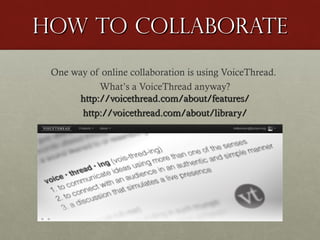 How to Collaborate
One way of online collaboration is using VoiceThread.
What’s a VoiceThread anyway?
http://voicethread.com/about/features/
http://voicethread.com/about/library/

 