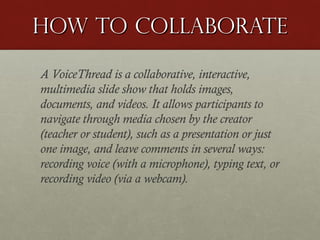 How to Collaborate
A VoiceThread is a collaborative, interactive,
multimedia slide show that holds images,
documents, and videos. It allows participants to
navigate through media chosen by the creator
(teacher or student), such as a presentation or just
one image, and leave comments in several ways:
recording voice (with a microphone), typing text, or
recording video (via a webcam).

 