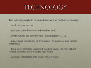 technology
The following ought to be considered with any online technology:
…students have access;
…teachers know how to use the online tool;
…contributions are saved (often “automagically”….);
…understand limitations of free access (no analytics and limited
creations);
…look into enterprise licenses if deemed useful for your school
(useful analytics and unlimited creations);
…consider integration into your school system.

 