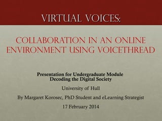 Virtual Voices:
Collaboration in an online
environment using VoiceThread
Presentation for Undergraduate Module
Decoding the Digital Society
University of Hull
By Margaret Korosec, PhD Student and eLearning Strategist
17 February 2014

 