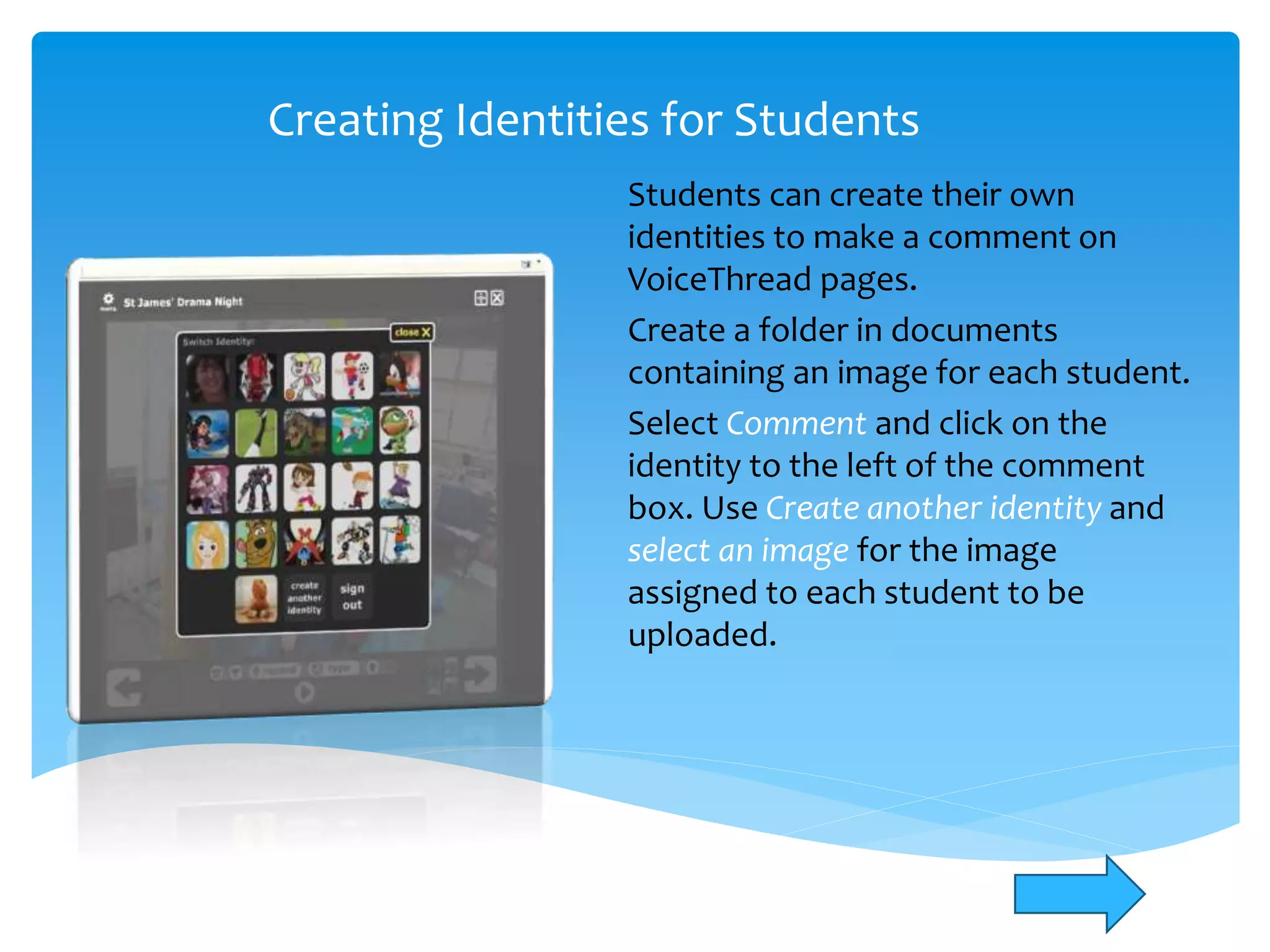Creating Identities for Students
Students can create their own
identities to make a comment on
VoiceThread pages.
Create a folder in documents
containing an image for each student.
Select Comment and click on the
identity to the left of the comment
box. Use Create another identity and
select an image for the image
assigned to each student to be
uploaded.
 