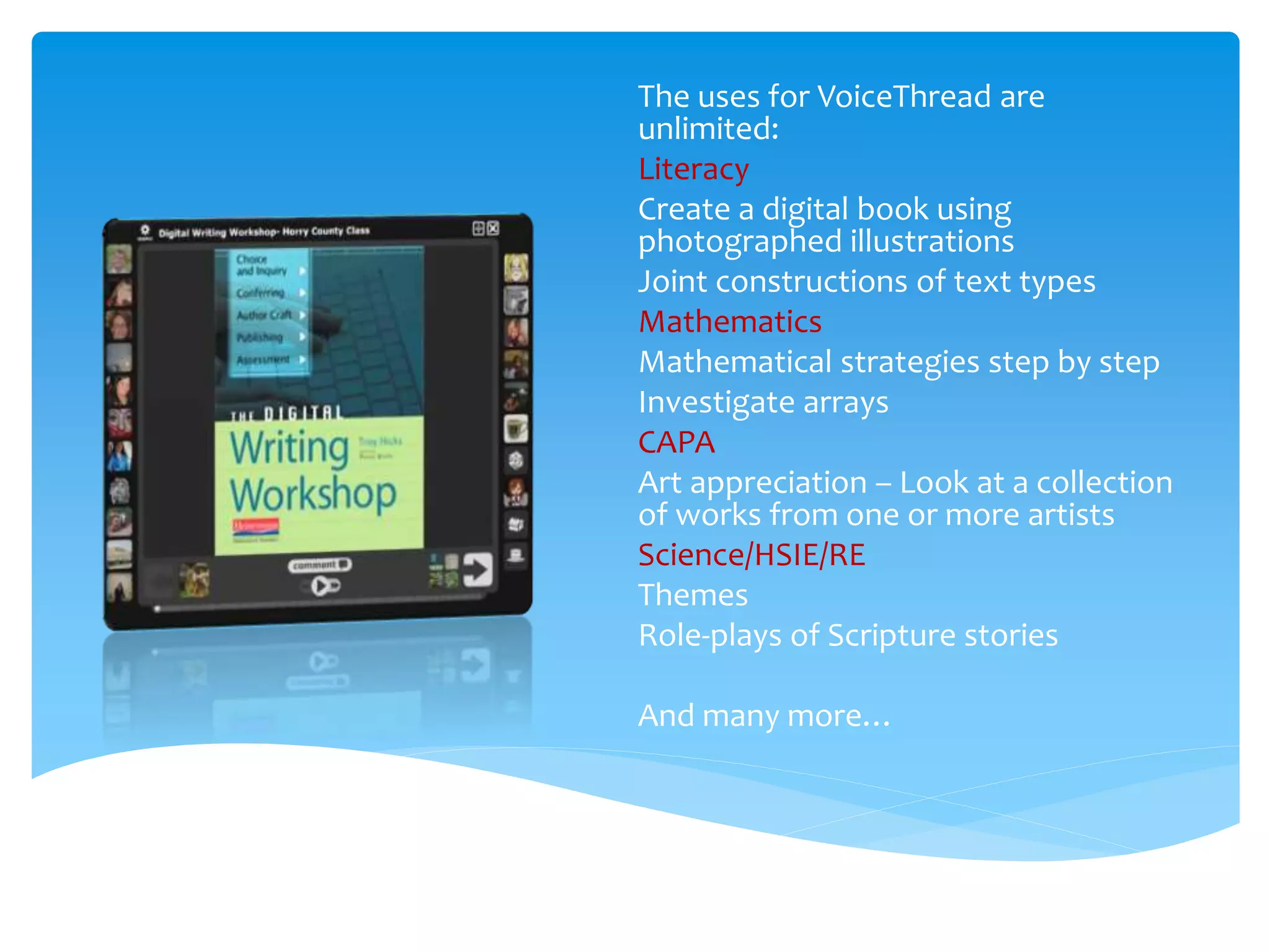 The uses for VoiceThread are
unlimited:
Literacy
Create a digital book using
photographed illustrations
Joint constructions of text types
Mathematics
Mathematical strategies step by step
Investigate arrays
CAPA
Art appreciation – Look at a collection
of works from one or more artists
Science/HSIE/RE
Themes
Role-plays of Scripture stories
And many more…
 