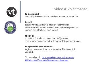 video & voicethread
to download:
dvc player>search for content>save as local file
to edit:
open windows moviemaker*>browse for
downloaded video>select edit>set start point to
queue the start>set end point
to save:
moviemaker dropdown (top left)>save
movie>recommended setting for this project>save
to upload to voicethread:
login>create>upload>browse for file>select &
upload
*to install go to http://windows.microsoft.com/en-
AU/windows7/products/features/movie-maker
 