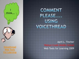 Comment Please…..Using Voicethread  I think…. April L. Tincher Walnut Creek Middle School Web Tools for Learning 2009 Voicethread Web Tools For Learning 