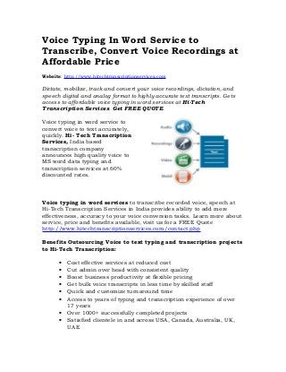 Voice Typing In Word Service to
Transcribe, Convert Voice Recordings at
Affordable Price
Website: http://www.hitechtranscriptionservices.com

Dictate, mobilize, track and convert your voice recordings, dictation, and
speech digital and analog format to highly accurate text transcripts. Gets
access to affordable voice typing in word services at Hi-Tech
Transcription Services. Get FREE QUOTE.

Voice typing in word service to
convert voice to text accurately,
quickly. Hi- Tech Transcription
Services, India based
transcription company
announces high quality voice to
MS word data typing and
transcription services at 60%
discounted rates.



Voice typing in word services to transcribe recorded voice, speech at
Hi-Tech Transcription Services in India provides ability to add more
effectiveness, accuracy to your voice conversion tasks. Learn more about
service, price and benefits available, visit us for a FREE Quote
http://www.hitechtranscriptionservices.com/contact.php

Benefits Outsourcing Voice to text typing and transcription projects
to Hi-Tech Transcription:

      •   Cost effective services at reduced cost
      •   Cut admin over head with consistent quality
      •   Boost business productivity at flexible pricing
      •   Get bulk voice transcripts in less time by skilled staff
      •   Quick and customize turnaround time
      •   Access to years of typing and transcription experience of over
          17 years
      •   Over 1000+ successfully completed projects
      •   Satisfied clientele in and across USA, Canada, Australia, UK,
          UAE
 