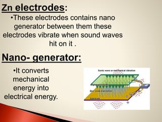 Zn electrodes:
•These electrodes contains nano
generator between them these
electrodes vibrate when sound waves
hit on it .

Nano- generator:
•It converts
mechanical
energy into
electrical energy.

 