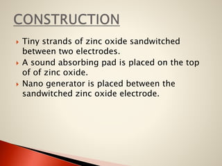 





Tiny strands of zinc oxide sandwitched
between two electrodes.
A sound absorbing pad is placed on the top
of of zinc oxide.
Nano generator is placed between the
sandwitched zinc oxide electrode.

 