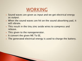 









Sound waves are given as input and we get electrical energy
as output.
When the sound waves are hit on the sound absorbing pad, it
will vibrate.
This result in the tiny zinc oxide wires to compress and
release.
This given to the nanogenerator.
It convert the given ME To EE.
The generated electrical energy is used to charge the battery.

 