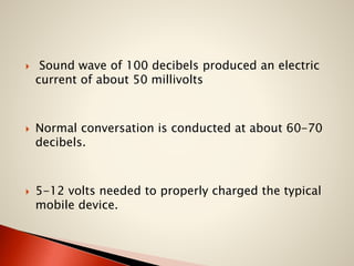 





Sound wave of 100 decibels produced an electric
current of about 50 millivolts

Normal conversation is conducted at about 60-70
decibels.

5-12 volts needed to properly charged the typical
mobile device.

 