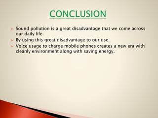 




Sound pollution is a great disadvantage that we come across
our daily life.
By using this great disadvantage to our use.
Voice usage to charge mobile phones creates a new era with
cleanly environment along with saving energy.

 