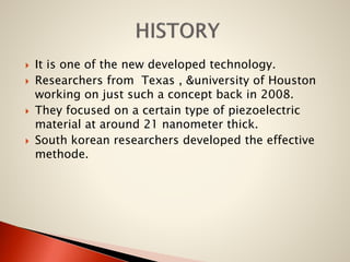 







It is one of the new developed technology.
Researchers from Texas , &university of Houston
working on just such a concept back in 2008.
They focused on a certain type of piezoelectric
material at around 21 nanometer thick.
South korean researchers developed the effective
methode.

 