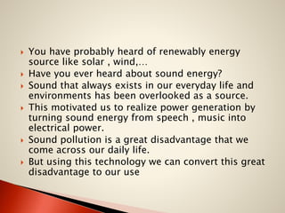 








You have probably heard of renewably energy
source like solar , wind,…
Have you ever heard about sound energy?
Sound that always exists in our everyday life and
environments has been overlooked as a source.
This motivated us to realize power generation by
turning sound energy from speech , music into
electrical power.
Sound pollution is a great disadvantage that we
come across our daily life.
But using this technology we can convert this great
disadvantage to our use

 