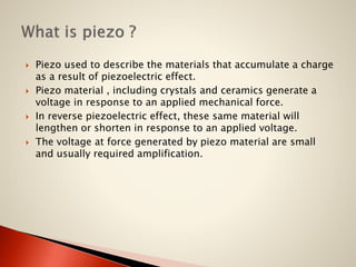







Piezo used to describe the materials that accumulate a charge
as a result of piezoelectric effect.
Piezo material , including crystals and ceramics generate a
voltage in response to an applied mechanical force.
In reverse piezoelectric effect, these same material will
lengthen or shorten in response to an applied voltage.
The voltage at force generated by piezo material are small
and usually required amplification.

 