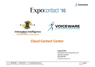 Cloud	
  Contact	
  Center	
  

                                                                                                                 Jorge	
  del	
  Río	
  
                                                                                                                 Voiceware	
  Comunicaciones,	
  S.A.	
  
                                                                                                                 Director	
  General	
  
                                                                                                                 902	
  999	
  905	
  
                                                                                                                 jjrio@voiceware.es	
  

Teléfono	
  902	
  999	
  905	
  |	
  Fax	
  902	
  013	
  924	
  |	
  Email	
  	
  voiceware@voiceware.es	
                                            Fecha:	
  20/5/10	
  
Copyright	
  ©	
  2010	
  Voiceware	
  Comunicaciones.	
  Todos	
  los	
  derechos	
  reservados	
                                                      Página:	
  1	
  
 