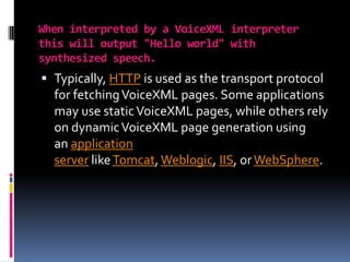 When interpreted by a VoiceXML interpreter this will output "Hello world" with synthesized speech.Typically, HTTP is used as the transport protocol for fetching VoiceXML pages. Some applications may use static VoiceXML pages, while others rely on dynamic VoiceXML page generation using an application server like Tomcat, Weblogic, IIS, or WebSphere.