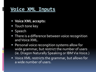 Voice XML InputsVoice XML accepts:Touch tone keySpeechThere is a difference between voice recognition and Voice XML.Personal voice recongition systems allow for wide grammar, but restrict the number of users (ie. Dragon Naturally Speaking or IBM Via Voice.)Voice XML restricts the grammar, but allows for a wide number of users.