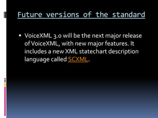 Future versions of the standardVoiceXML 3.0 will be the next major release of VoiceXML, with new major features. It includes a new XML statechart description language called SCXML.