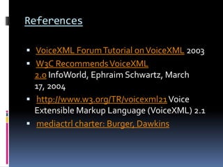 References VoiceXML Forum Tutorial on VoiceXML 2003 W3C Recommends VoiceXML 2.0 InfoWorld, Ephraim Schwartz, March 17, 2004 http://www.w3.org/TR/voicexml21 Voice Extensible Markup Language (VoiceXML) 2.1 mediactrl charter: Burger, Dawkins