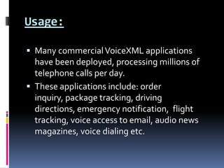 Usage:Many commercial VoiceXML applications have been deployed, processing millions of telephone calls per day. These applications include: order inquiry, package tracking, driving directions, emergency notification, flight tracking, voice access to email, audio news magazines, voice dialing etc.