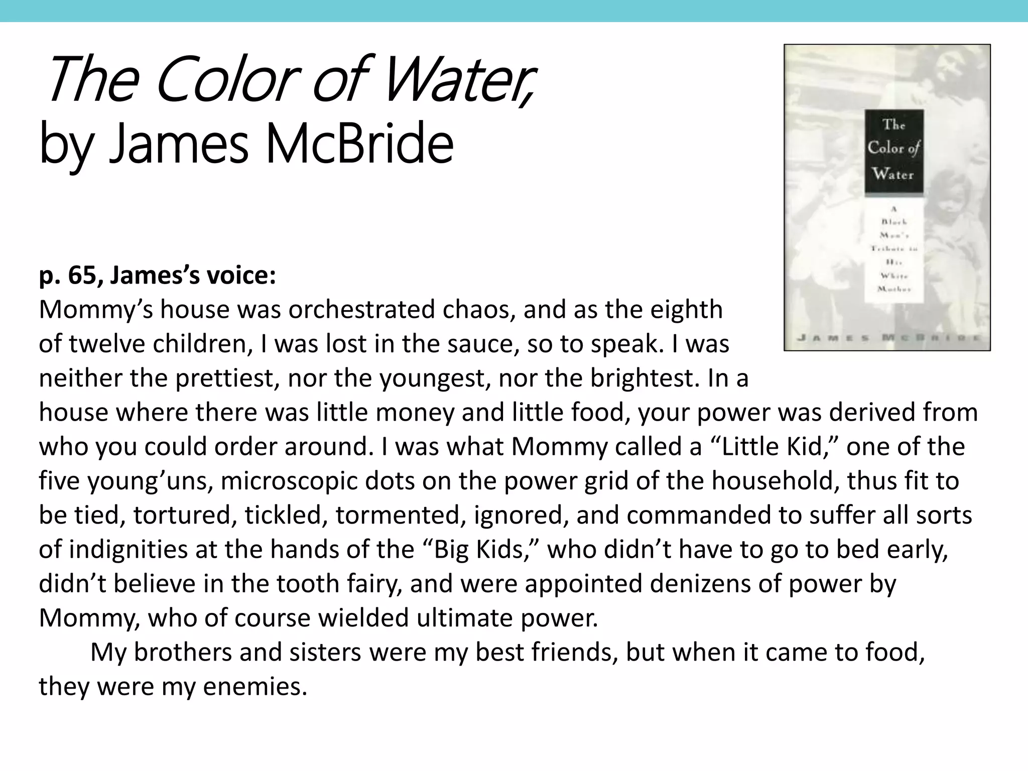 The Color of Water,
by James McBride
p. 65, James’s voice:
Mommy’s house was orchestrated chaos, and as the eighth
of twelve children, I was lost in the sauce, so to speak. I was
neither the prettiest, nor the youngest, nor the brightest. In a
house where there was little money and little food, your power was derived from
who you could order around. I was what Mommy called a “Little Kid,” one of the
five young’uns, microscopic dots on the power grid of the household, thus fit to
be tied, tortured, tickled, tormented, ignored, and commanded to suffer all sorts
of indignities at the hands of the “Big Kids,” who didn’t have to go to bed early,
didn’t believe in the tooth fairy, and were appointed denizens of power by
Mommy, who of course wielded ultimate power.
My brothers and sisters were my best friends, but when it came to food,
they were my enemies.
 