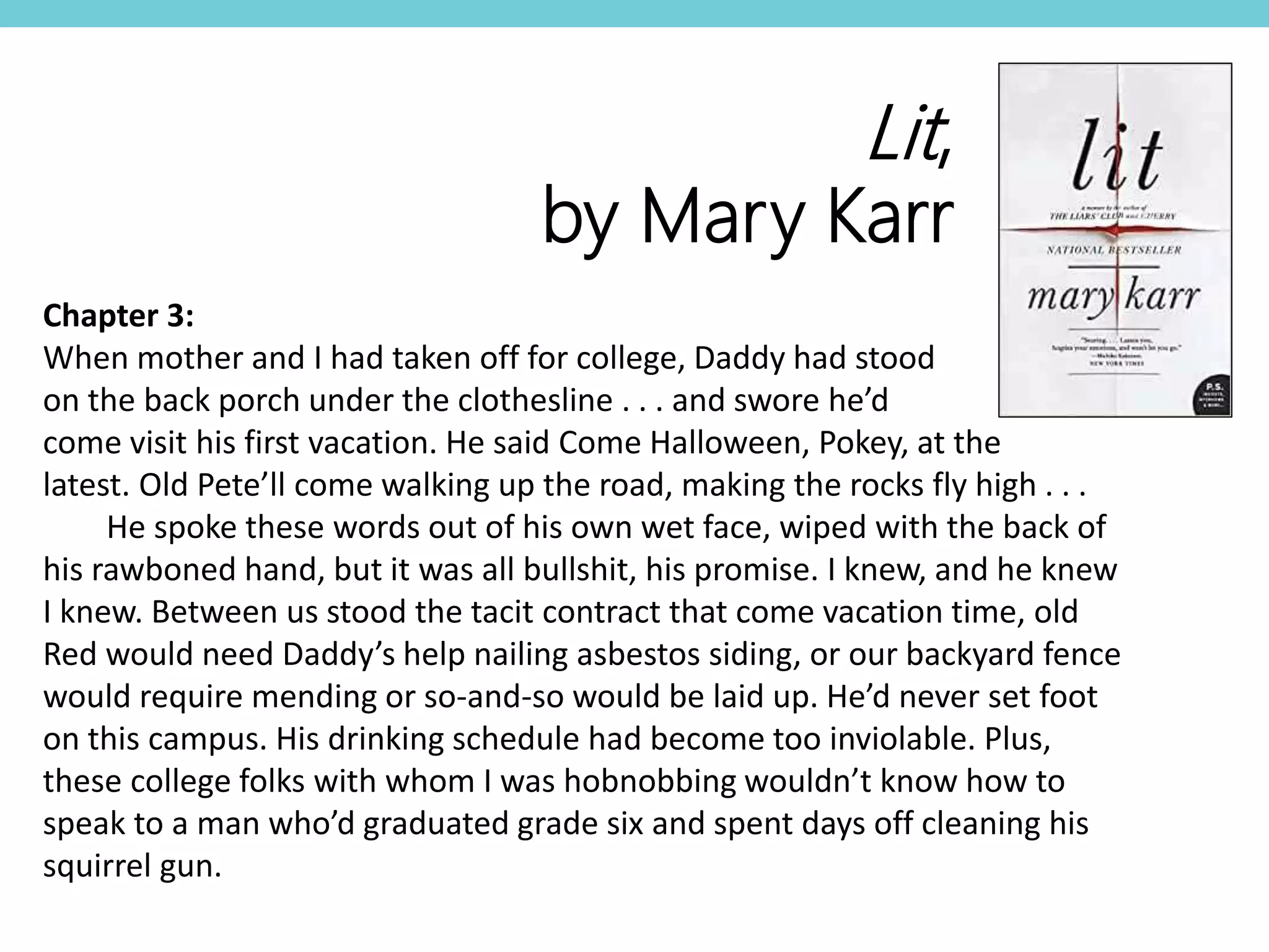 Chapter 3:
When mother and I had taken off for college, Daddy had stood
on the back porch under the clothesline . . . and swore he’d
come visit his first vacation. He said Come Halloween, Pokey, at the
latest. Old Pete’ll come walking up the road, making the rocks fly high . . .
He spoke these words out of his own wet face, wiped with the back of
his rawboned hand, but it was all bullshit, his promise. I knew, and he knew
I knew. Between us stood the tacit contract that come vacation time, old
Red would need Daddy’s help nailing asbestos siding, or our backyard fence
would require mending or so-and-so would be laid up. He’d never set foot
on this campus. His drinking schedule had become too inviolable. Plus,
these college folks with whom I was hobnobbing wouldn’t know how to
speak to a man who’d graduated grade six and spent days off cleaning his
squirrel gun.
Lit,
by Mary Karr
 