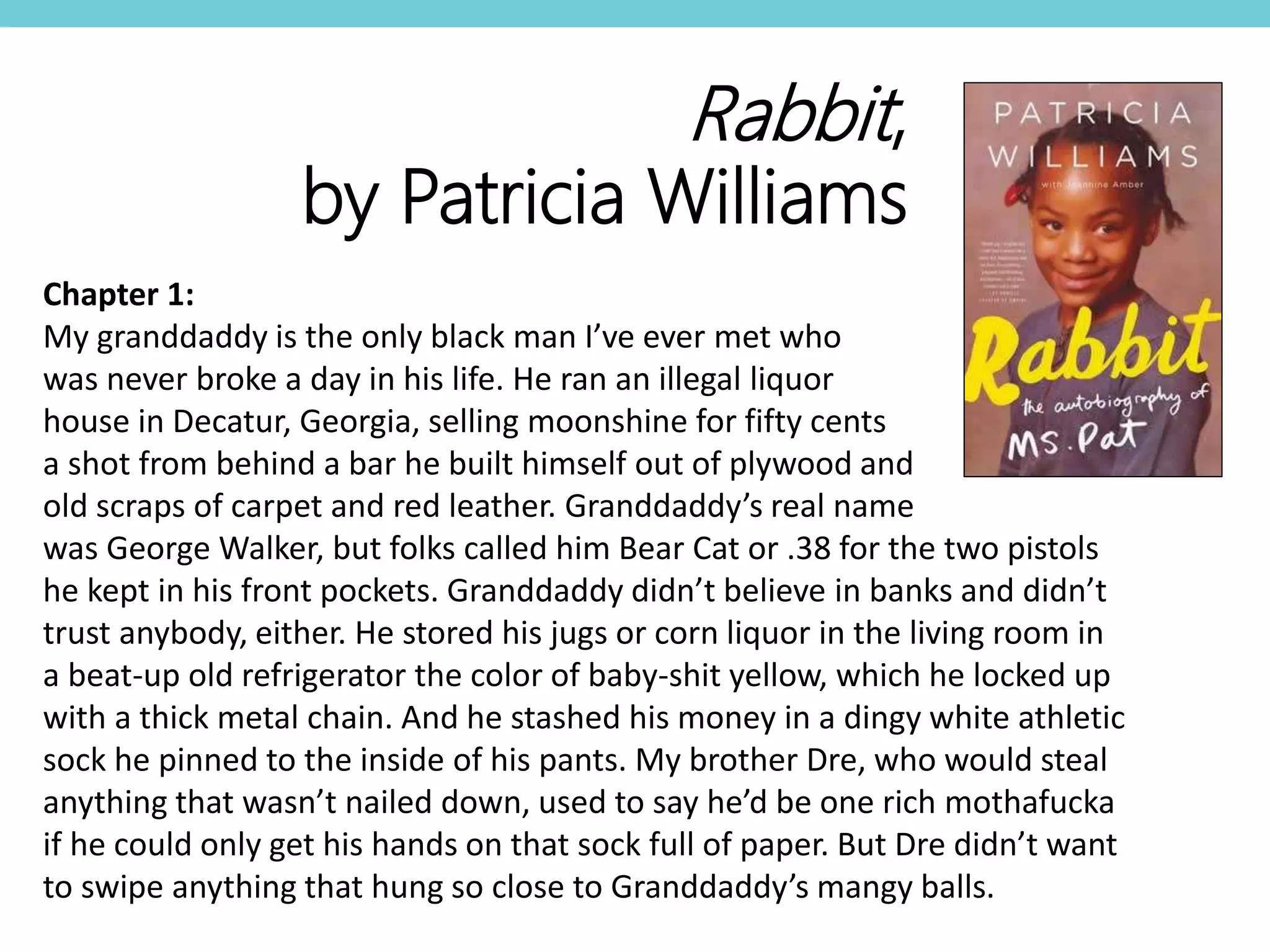 Chapter 1:
My granddaddy is the only black man I’ve ever met who
was never broke a day in his life. He ran an illegal liquor
house in Decatur, Georgia, selling moonshine for fifty cents
a shot from behind a bar he built himself out of plywood and
old scraps of carpet and red leather. Granddaddy’s real name
was George Walker, but folks called him Bear Cat or .38 for the two pistols
he kept in his front pockets. Granddaddy didn’t believe in banks and didn’t
trust anybody, either. He stored his jugs or corn liquor in the living room in
a beat-up old refrigerator the color of baby-shit yellow, which he locked up
with a thick metal chain. And he stashed his money in a dingy white athletic
sock he pinned to the inside of his pants. My brother Dre, who would steal
anything that wasn’t nailed down, used to say he’d be one rich mothafucka
if he could only get his hands on that sock full of paper. But Dre didn’t want
to swipe anything that hung so close to Granddaddy’s mangy balls.
Rabbit,
by Patricia Williams
 
