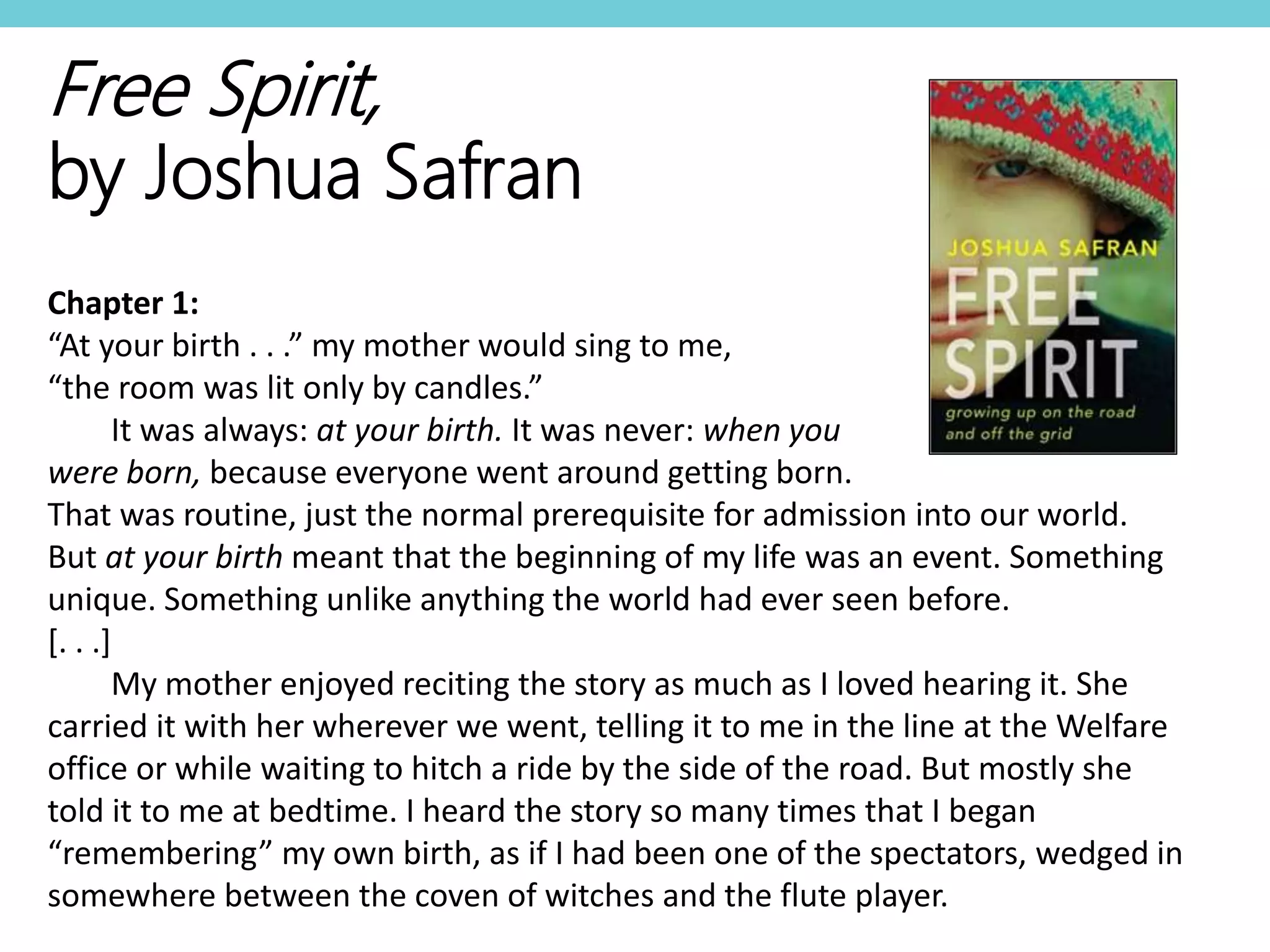 Free Spirit,
by Joshua Safran
Chapter 1:
“At your birth . . .” my mother would sing to me,
“the room was lit only by candles.”
It was always: at your birth. It was never: when you
were born, because everyone went around getting born.
That was routine, just the normal prerequisite for admission into our world.
But at your birth meant that the beginning of my life was an event. Something
unique. Something unlike anything the world had ever seen before.
[. . .]
My mother enjoyed reciting the story as much as I loved hearing it. She
carried it with her wherever we went, telling it to me in the line at the Welfare
office or while waiting to hitch a ride by the side of the road. But mostly she
told it to me at bedtime. I heard the story so many times that I began
“remembering” my own birth, as if I had been one of the spectators, wedged in
somewhere between the coven of witches and the flute player.
 