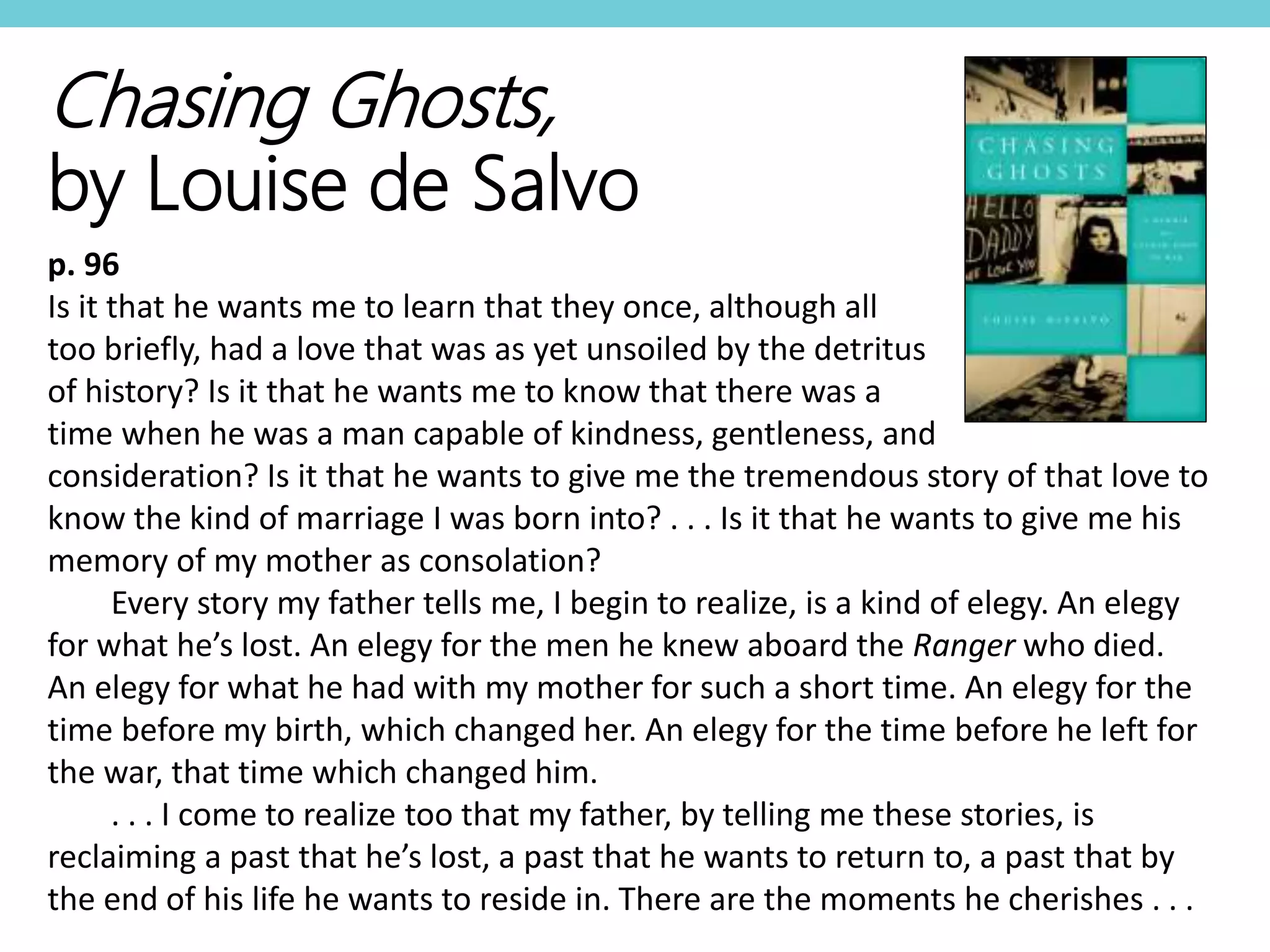 Chasing Ghosts,
by Louise de Salvo
p. 96
Is it that he wants me to learn that they once, although all
too briefly, had a love that was as yet unsoiled by the detritus
of history? Is it that he wants me to know that there was a
time when he was a man capable of kindness, gentleness, and
consideration? Is it that he wants to give me the tremendous story of that love to
know the kind of marriage I was born into? . . . Is it that he wants to give me his
memory of my mother as consolation?
Every story my father tells me, I begin to realize, is a kind of elegy. An elegy
for what he’s lost. An elegy for the men he knew aboard the Ranger who died.
An elegy for what he had with my mother for such a short time. An elegy for the
time before my birth, which changed her. An elegy for the time before he left for
the war, that time which changed him.
. . . I come to realize too that my father, by telling me these stories, is
reclaiming a past that he’s lost, a past that he wants to return to, a past that by
the end of his life he wants to reside in. There are the moments he cherishes . . .
 