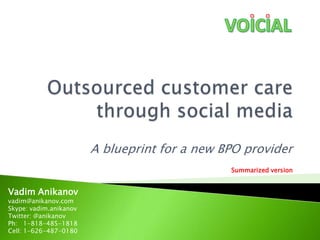 Outsourced customer care through social media A blueprint for a new BPO provider Summarized version Vadim Anikanov vadim@anikanov.com  Skype: vadim.anikanov Twitter: @anikanov Ph:   1-818-485-1818 Cell: 1-626-487-0180 