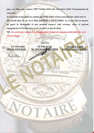 pays, ses frais vous coutera 550€ l’unique frais qui sera payer avant l’encaissement de 
votre prêt . 
Je reconnais avoir signé un contrat qui révèle d’être sérieux pouvant être contre moi et 
Ma société dans le cas ou le Mme BAPTISTA ALEXANDRA ne va pas être en mesure 
de payer la Mensualité et moi pouvant avancer cette revenue. Alors ce présent 
engagement est Présent pour servir et valoir ce que de droit. 
NB : en cas de non respect de cet engagement d’emprunt, une poursuite judiciaire sera 
mise en etapes. 
Signature 
LE NOTAIRE LE PRETEUR BENEFICIAIRE 
SHANE STOCKER Mr TOUSSAIN BOUCHER BAPTISTA ALEXANDRA 
(Compliance with the provisions of Articles 1186 and following of the Civil Code of 
the Ministry of Justice) 
