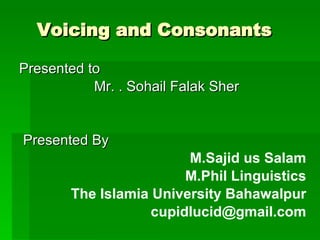 Voicing and Consonants   Presented to  Mr. . Sohail Falak Sher Presented By  M.Sajid us Salam M.Phil Linguistics The Islamia University Bahawalpur [email_address] 
