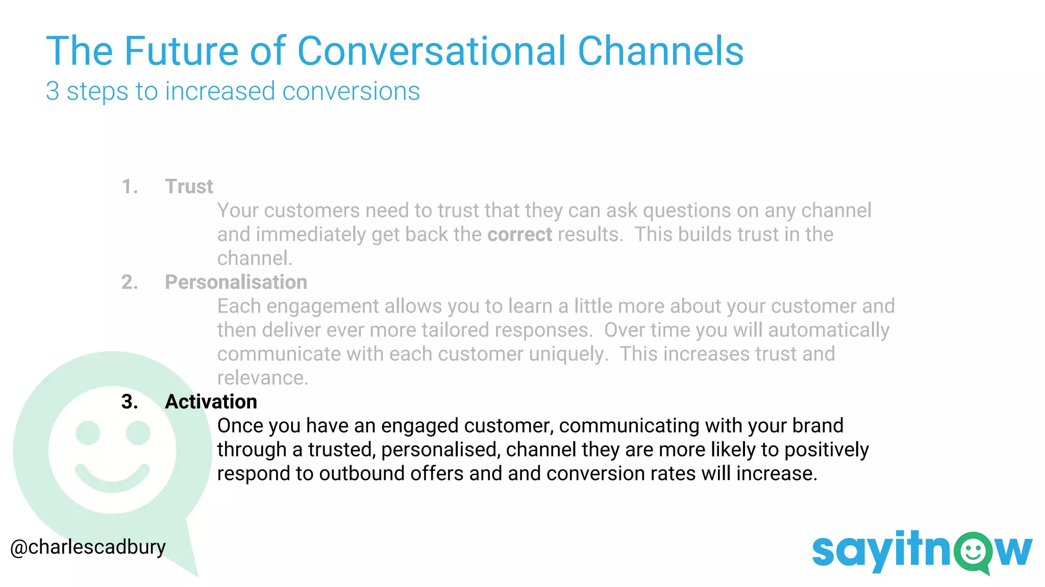 The Future of Conversational Channels
3 steps to increased conversions
1. Trust
Your customers need to trust that they can ask questions on any channel
and immediately get back the correct results. This builds trust in the
channel.
2. Personalisation
Each engagement allows you to learn a little more about your customer and
then deliver ever more tailored responses. Over time you will automatically
communicate with each customer uniquely. This increases trust and
relevance.
3. Activation
Once you have an engaged customer, communicating with your brand
through a trusted, personalised, channel they are more likely to positively
respond to outbound offers and and conversion rates will increase.
@charlescadbury
 